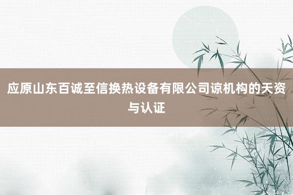 应原山东百诚至信换热设备有限公司谅机构的天资与认证